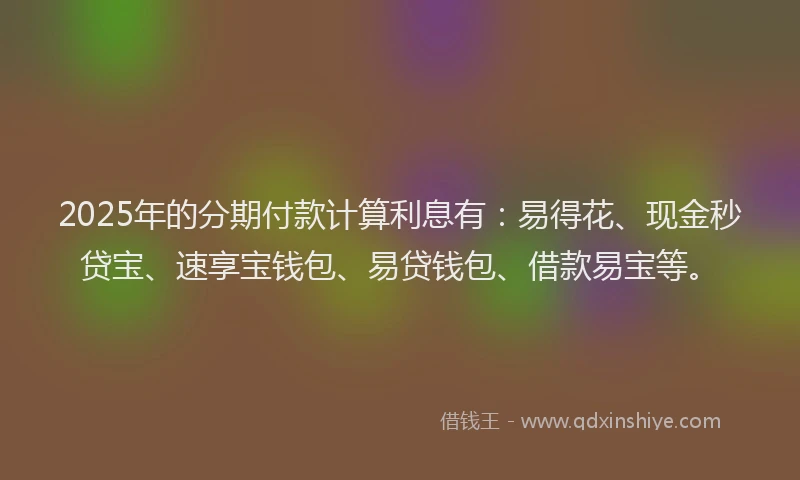 2025年的分期付款计算利息有：易得花、现金秒贷宝、速享宝钱包、易贷钱包、借款易宝等。