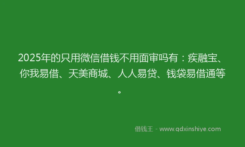 2025年的只用微信借钱不用面审吗有：疾融宝、你我易借、天美商城、人人易贷、钱袋易借通等。