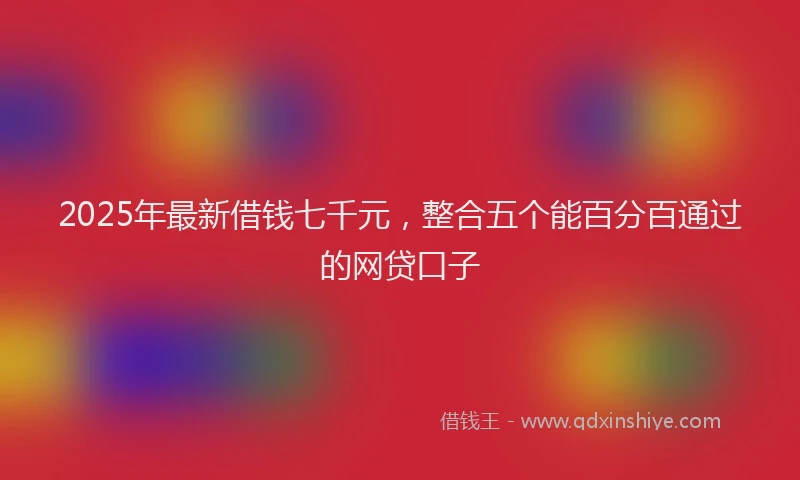 2025年最新借钱七千元，整合五个能百分百通过的网贷口子