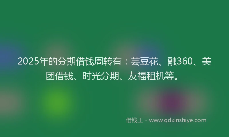 2025年的分期借钱周转有：芸豆花、融360、美团借钱、时光分期、友福租机等。
