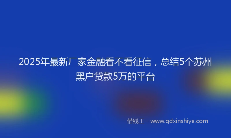 2025年最新厂家金融看不看征信，总结5个苏州黑户贷款5万的平台
