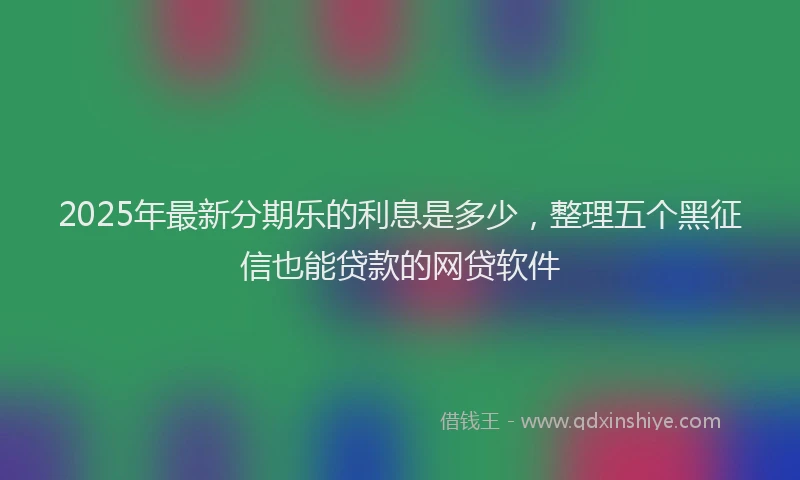 2025年最新分期乐的利息是多少，整理五个黑征信也能贷款的网贷软件