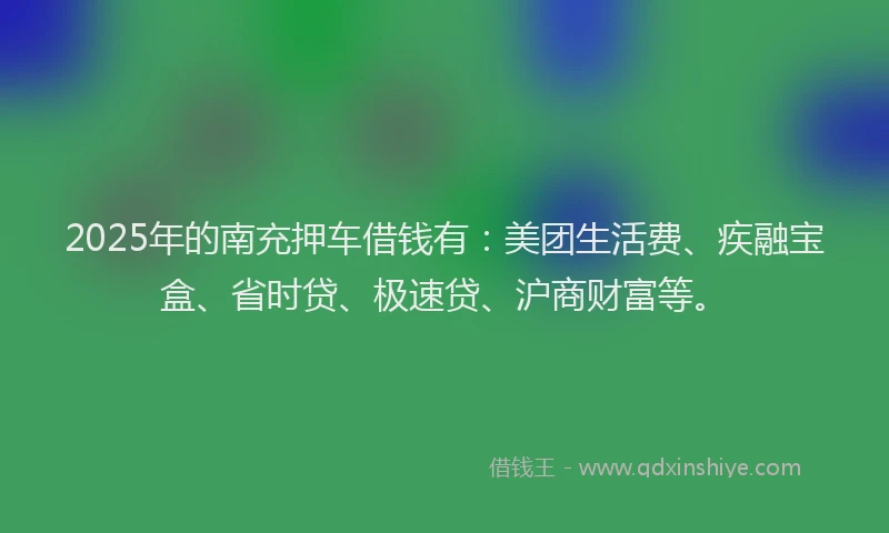 2025年的南充押车借钱有：美团生活费、疾融宝盒、省时贷、极速贷、沪商财富等。