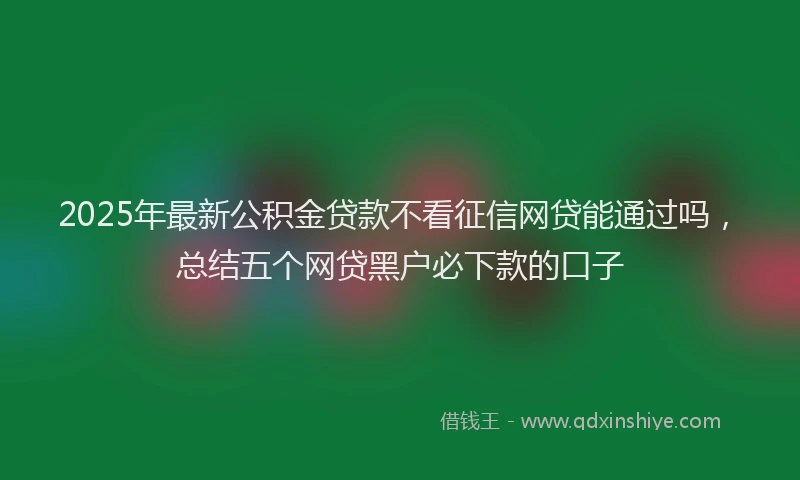 2025年最新公积金贷款不看征信网贷能通过吗，总结五个网贷黑户必下款的口子