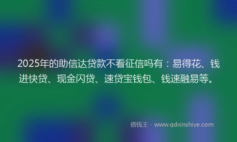 2025年的助信达贷款不看征信吗有：易得花、钱进快贷、现金闪贷、速贷宝钱包、钱速融易等。