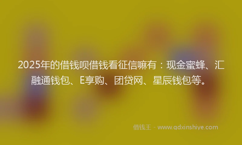 2025年的借钱呗借钱看征信嘛有：现金蜜蜂、汇融通钱包、E享购、团贷网、星辰钱包等。