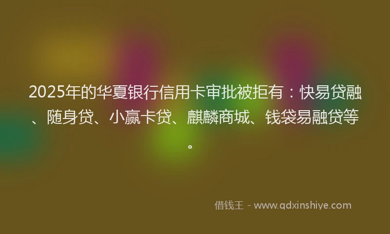 2025年的华夏银行信用卡审批被拒有：快易贷融、随身贷、小赢卡贷、麒麟商城、钱袋易融贷等。