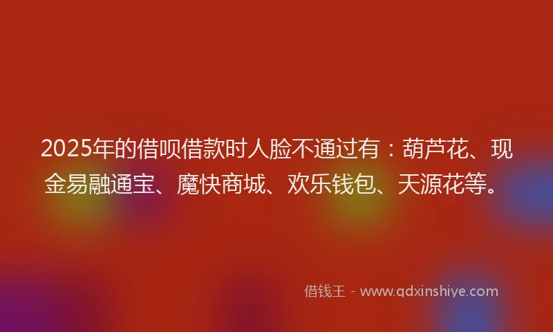 2025年的借呗借款时人脸不通过有：葫芦花、现金易融通宝、魔快商城、欢乐钱包、天源花等。