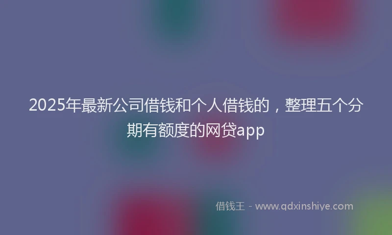 2025年最新公司借钱和个人借钱的，整理五个分期有额度的网贷app
