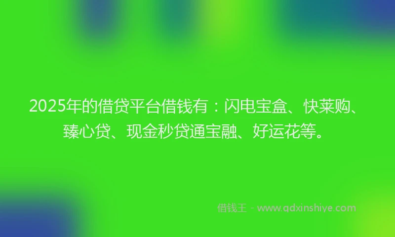 2025年的借贷平台借钱有：闪电宝盒、快莱购、臻心贷、现金秒贷通宝融、好运花等。