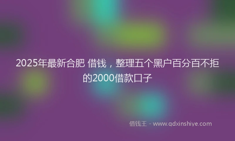 2025年最新合肥 借钱，整理五个黑户百分百不拒的2000借款口子