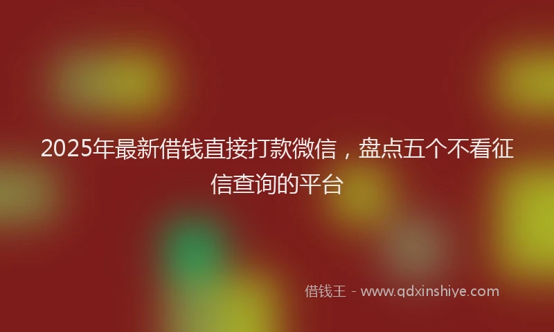2025年最新借钱直接打款微信，盘点五个不看征信查询的平台