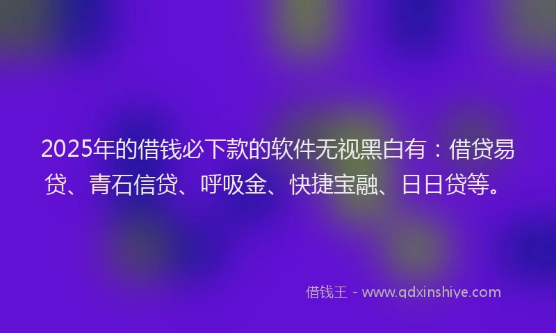 2025年的借钱必下款的软件无视黑白有：借贷易贷、青石信贷、呼吸金、快捷宝融、日日贷等。