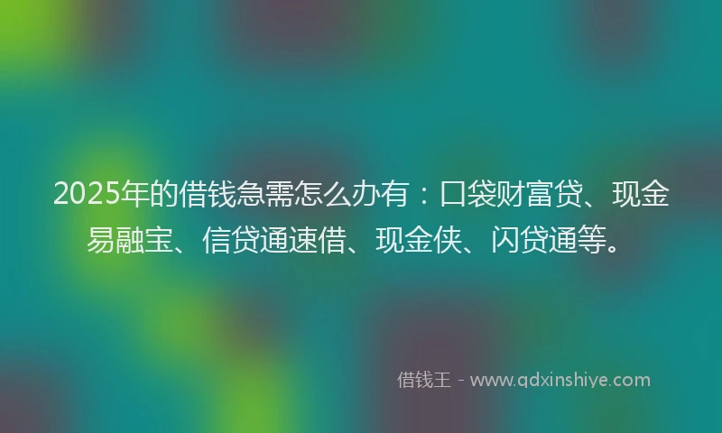 2025年的借钱急需怎么办有：口袋财富贷、现金易融宝、信贷通速借、现金侠、闪贷通等。