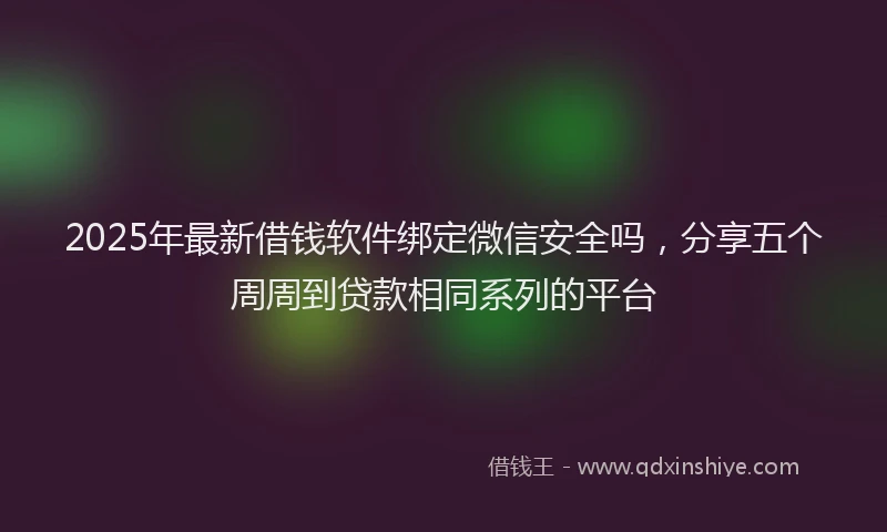 2025年最新借钱软件绑定微信安全吗，分享五个周周到贷款相同系列的平台