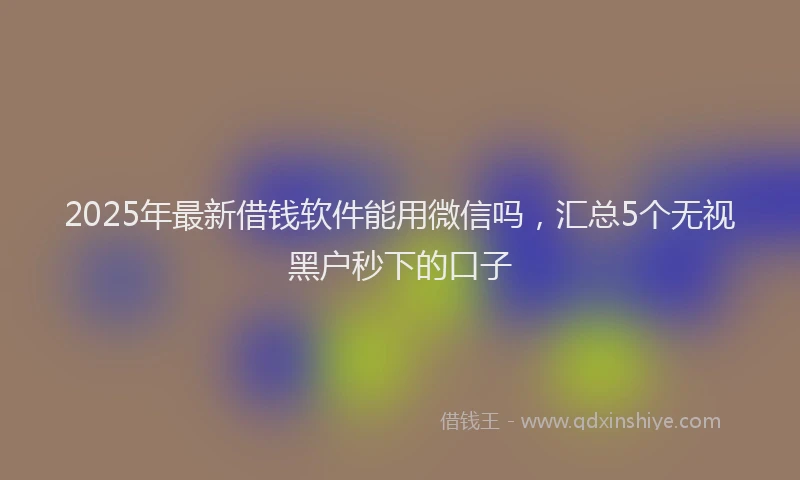 2025年最新借钱软件能用微信吗，汇总5个无视黑户秒下的口子