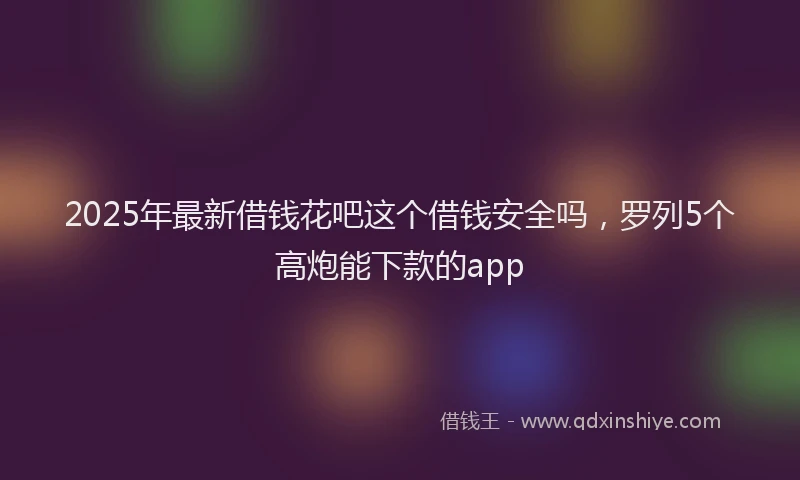 2025年最新借钱花吧这个借钱安全吗，罗列5个高炮能下款的app