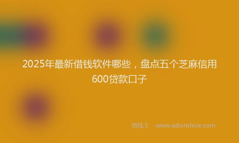 2025年最新借钱软件哪些，盘点五个芝麻信用600贷款口子