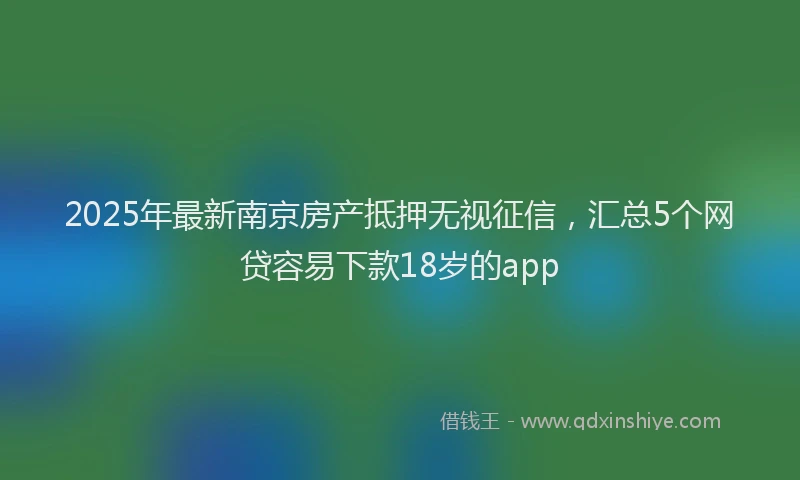 2025年最新南京房产抵押无视征信，汇总5个网贷容易下款18岁的app