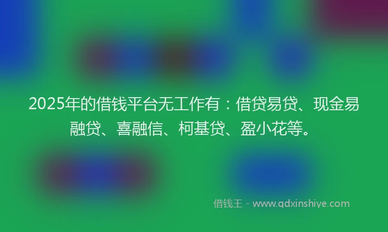 2025年的借钱平台无工作有：借贷易贷、现金易融贷、喜融信、柯基贷、盈小花等。