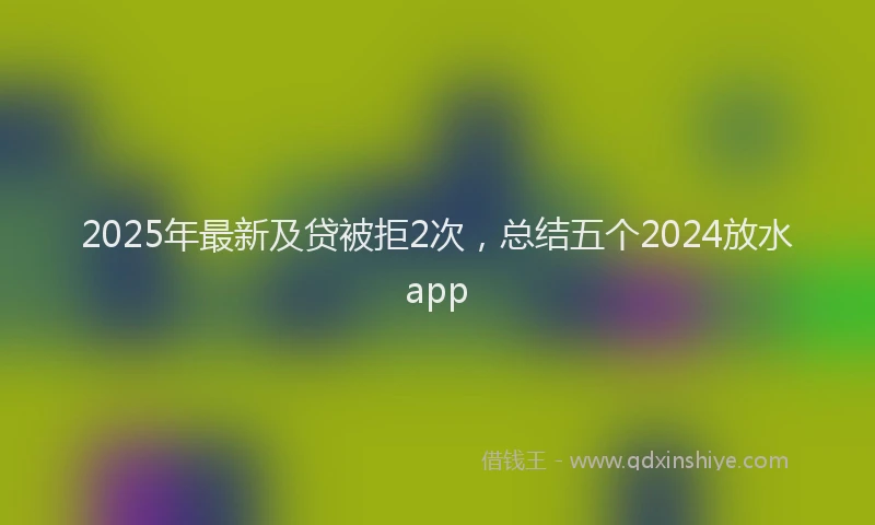 2025年最新及贷被拒2次，总结五个2024放水app