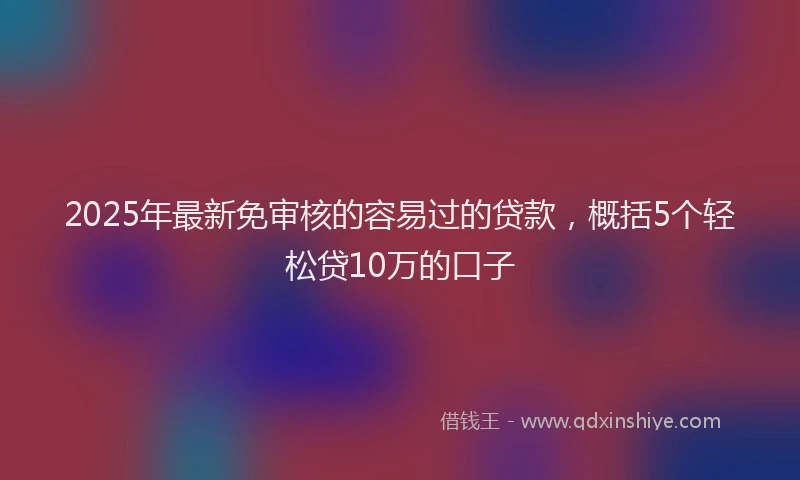 2025年最新免审核的容易过的贷款，概括5个轻松贷10万的口子