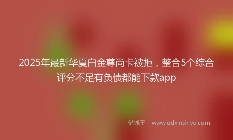 2025年最新华夏白金尊尚卡被拒，整合5个综合评分不足有负债都能下款app