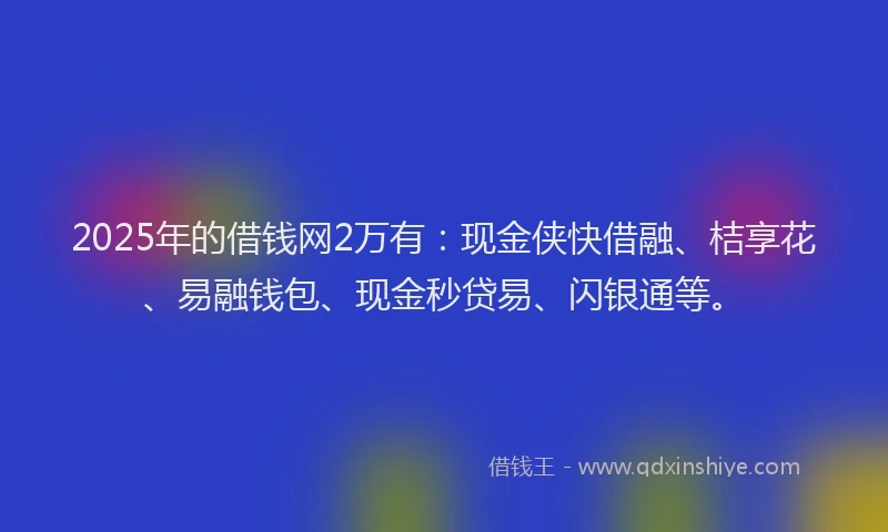 2025年的借钱网2万有：现金侠快借融、桔享花、易融钱包、现金秒贷易、闪银通等。