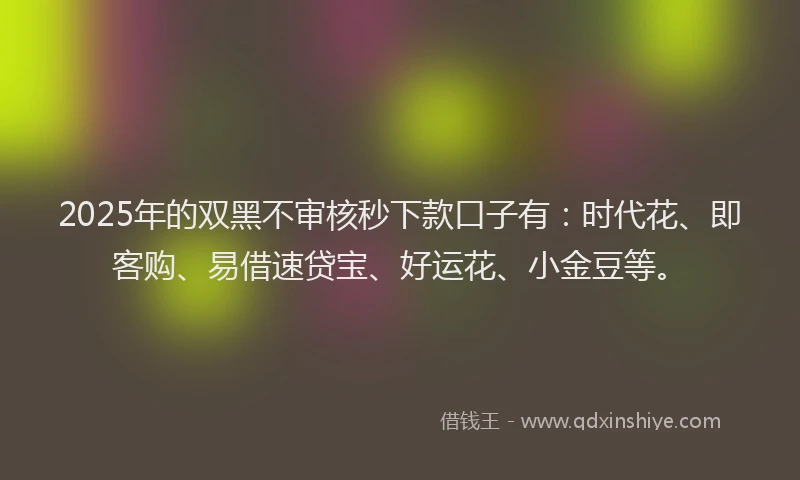 2025年的双黑不审核秒下款口子有：时代花、即客购、易借速贷宝、好运花、小金豆等。