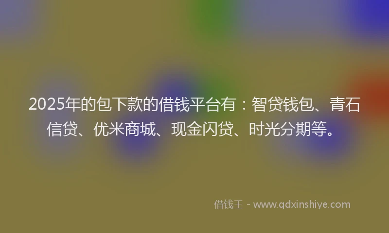 2025年的包下款的借钱平台有：智贷钱包、青石信贷、优米商城、现金闪贷、时光分期等。