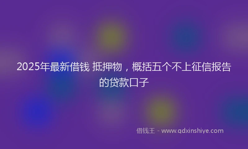 2025年最新借钱 抵押物，概括五个不上征信报告的贷款口子