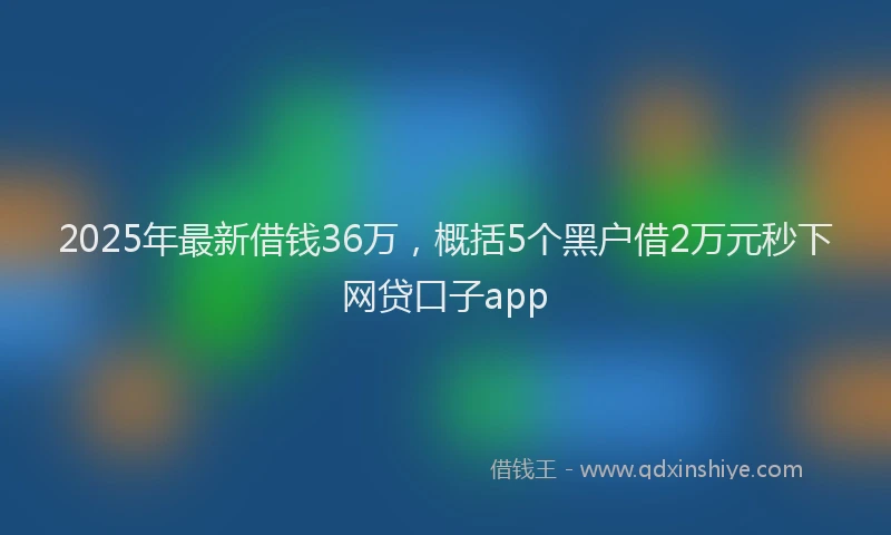2025年最新借钱36万，概括5个黑户借2万元秒下网贷口子app