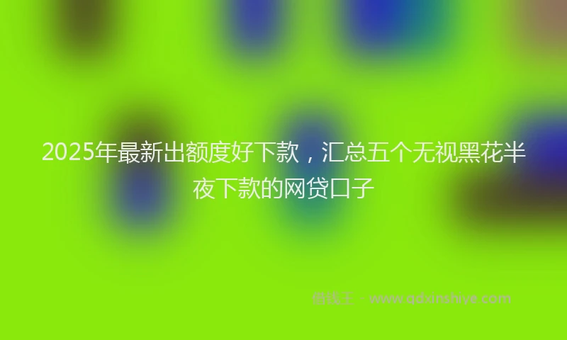 2025年最新出额度好下款，汇总五个无视黑花半夜下款的网贷口子