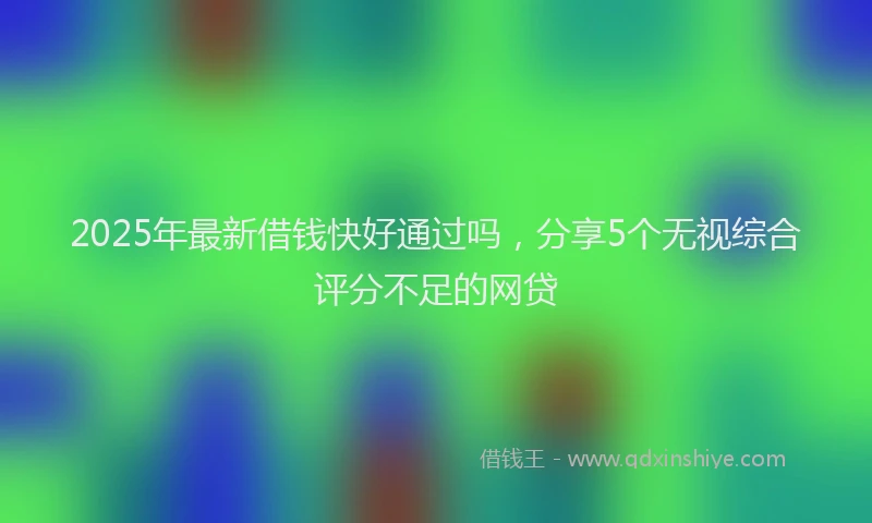 2025年最新借钱快好通过吗，分享5个无视综合评分不足的网贷