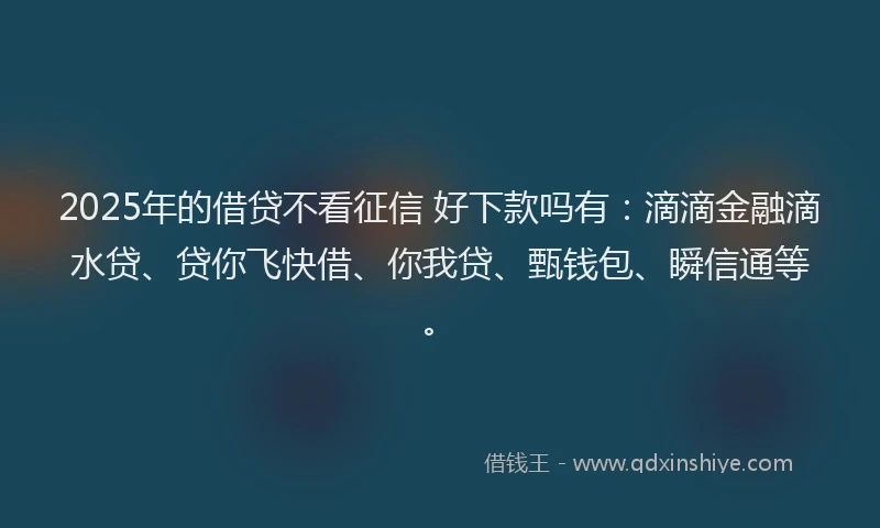 2025年的借贷不看征信 好下款吗有：滴滴金融滴水贷、贷你飞快借、你我贷、甄钱包、瞬信通等。