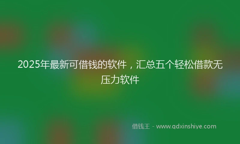 2025年最新可借钱的软件，汇总五个轻松借款无压力软件