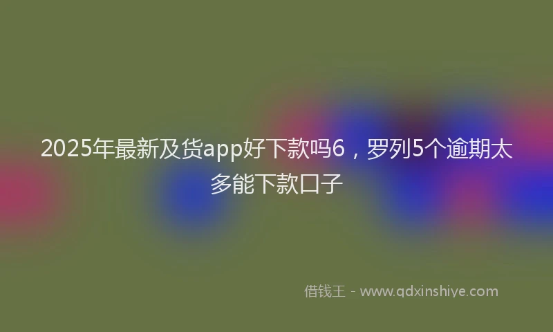 2025年最新及货app好下款吗6，罗列5个逾期太多能下款口子