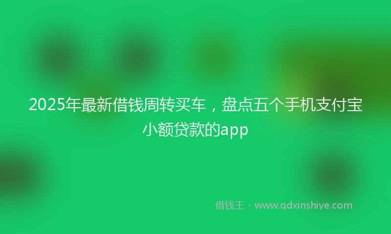 2025年最新借钱周转买车，盘点五个手机支付宝小额贷款的app