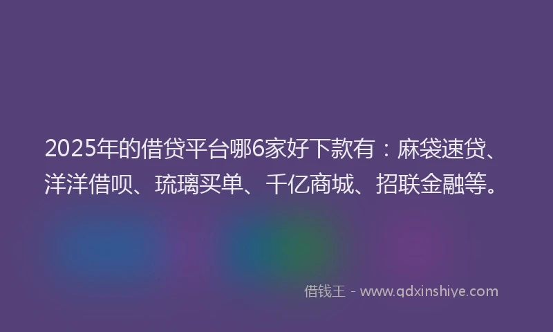 2025年的借贷平台哪6家好下款有：麻袋速贷、洋洋借呗、琉璃买单、千亿商城、招联金融等。