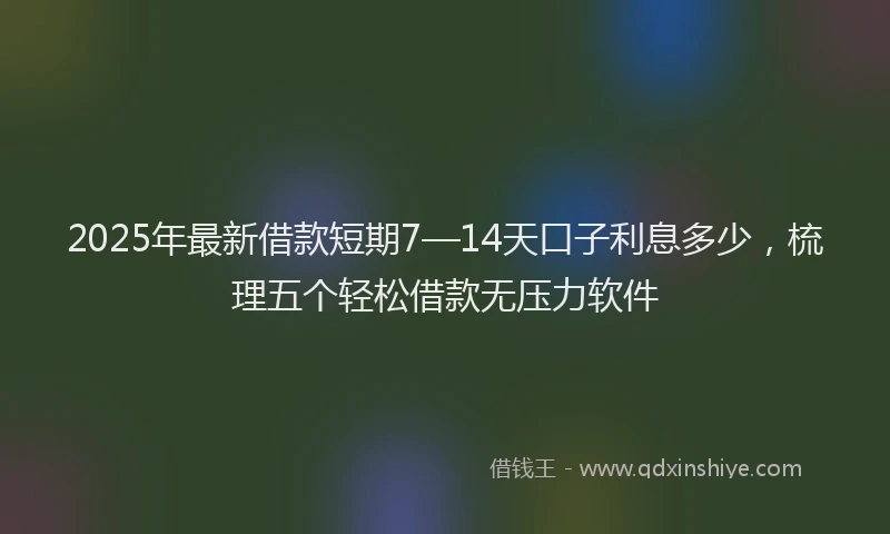2025年最新借款短期7—14天口子利息多少，梳理五个轻松借款无压力软件