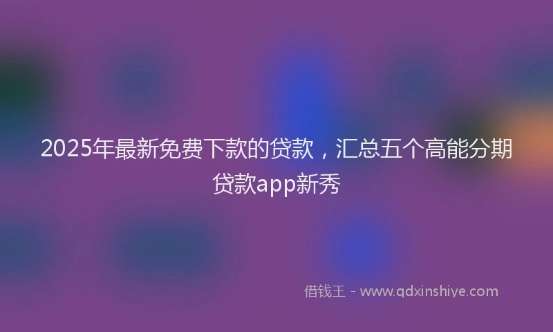 2025年最新免费下款的贷款，汇总五个高能分期贷款app新秀
