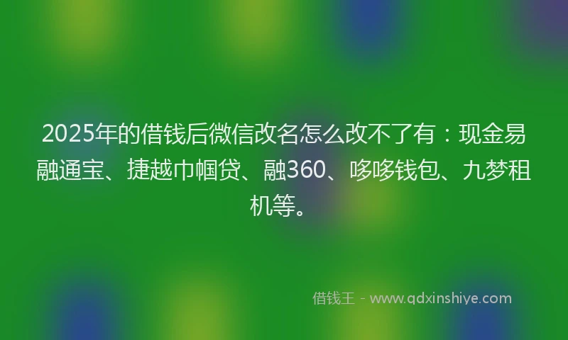 2025年的借钱后微信改名怎么改不了有：现金易融通宝、捷越巾帼贷、融360、哆哆钱包、九梦租机等。