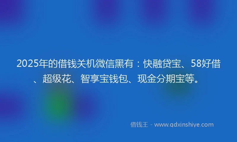 2025年的借钱关机微信黑有：快融贷宝、58好借、超级花、智享宝钱包、现金分期宝等。