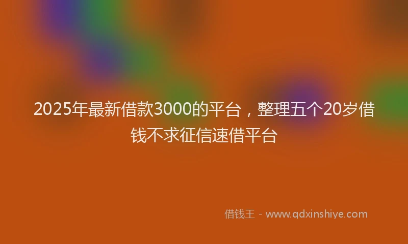 2025年最新借款3000的平台，整理五个20岁借钱不求征信速借平台