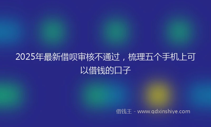 2025年最新借呗审核不通过，梳理五个手机上可以借钱的口子