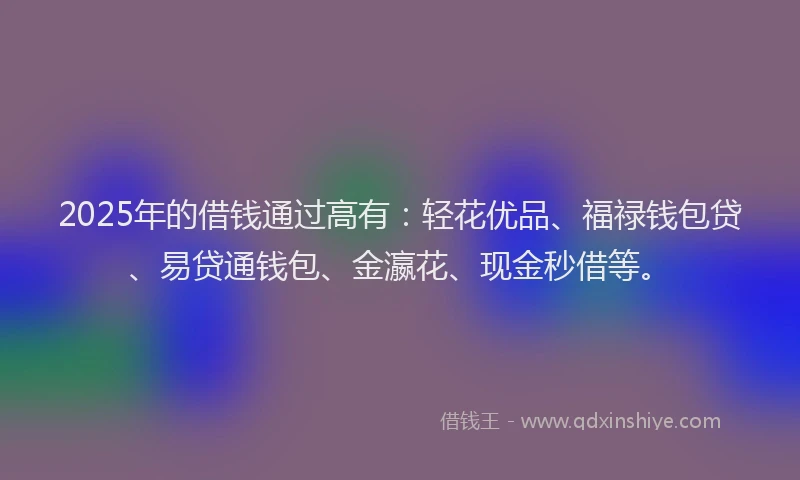 2025年的借钱通过高有：轻花优品、福禄钱包贷、易贷通钱包、金瀛花、现金秒借等。