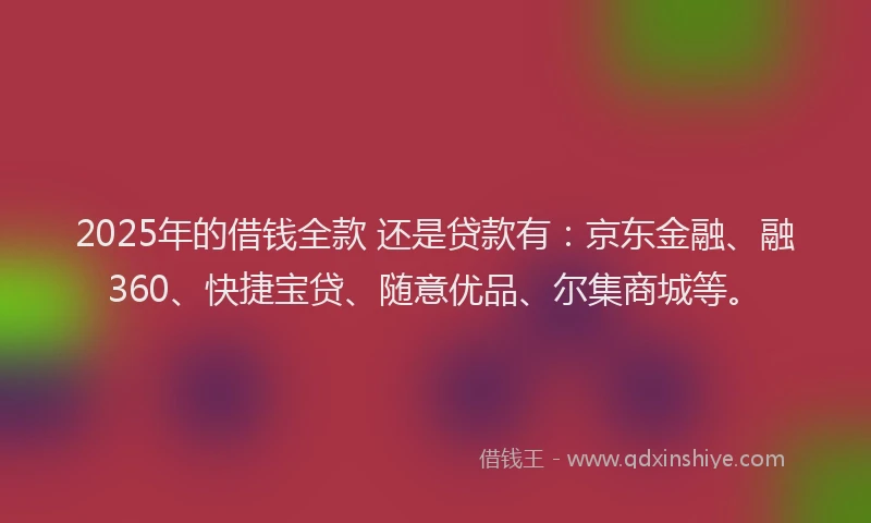 2025年的借钱全款 还是贷款有：京东金融、融360、快捷宝贷、随意优品、尔集商城等。