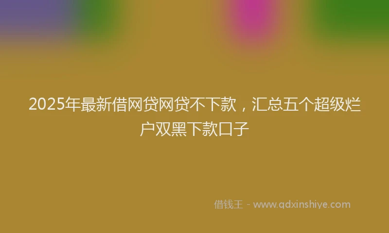 2025年最新借网贷网贷不下款，汇总五个超级烂户双黑下款口子