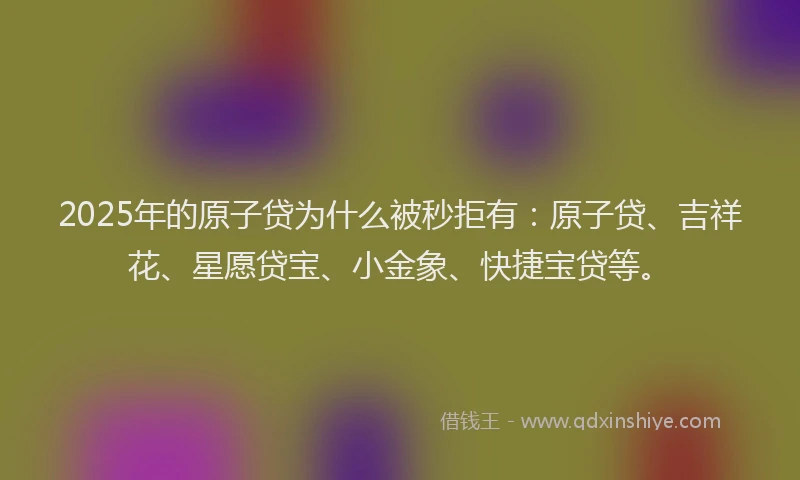 2025年的原子贷为什么被秒拒有：原子贷、吉祥花、星愿贷宝、小金象、快捷宝贷等。