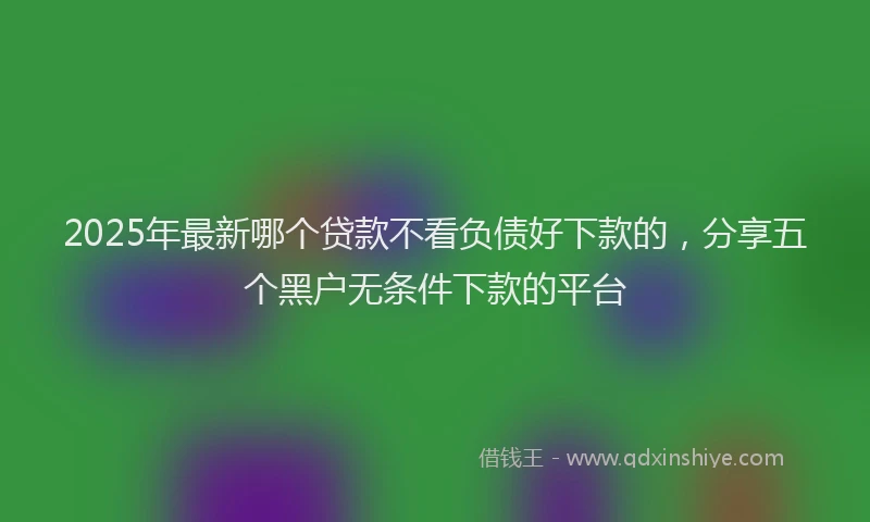 2025年最新哪个贷款不看负债好下款的，分享五个黑户无条件下款的平台